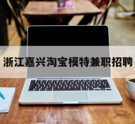 来宾浙江嘉兴淘宝模特兼职雇用(浙江嘉兴淘宝模特兼职雇用信息)