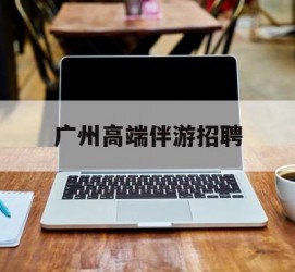 来宾广州高端伴游雇用(广州私家助理伴游雇用)
