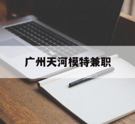 来宾广州天河模特兼职(广州天河区雇用模特)