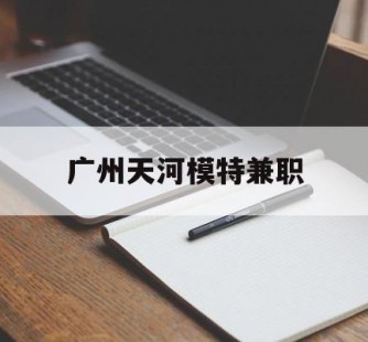来宾广州天河模特兼职(广州天河区雇用模特)